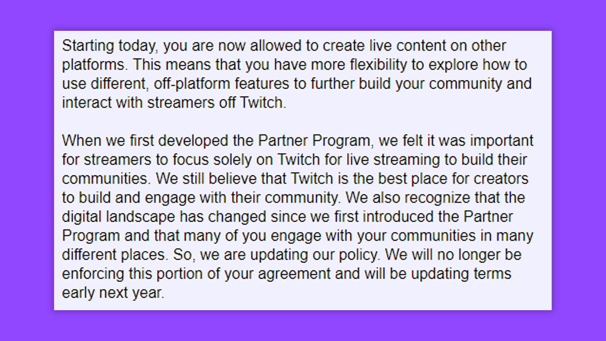 Excerpt from Twitch's Partnership Exclusivity Email: "Starting today, you are now allowed to create live content on other platforms. This means that you have more flexibility to explore how to use different, off-platform features to further build your community and interact with streamers off Twitch.
When we first developed the Partner Program, we felt it was important for streamers to focus solely on Twitch for live streaming to build their communities. We still believe that Twitch is the best place for creators to build and engage with their community. We also recognize that the digital landscape has changed since we first introduced the Partner Program and that many of you engage with your communities in many different places. So, we are updating our policy. We will no longer be enforcing this portion of your agreement and will be updating terms early next year." (Image via Esports.gg).